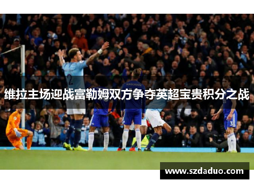 维拉主场迎战富勒姆双方争夺英超宝贵积分之战